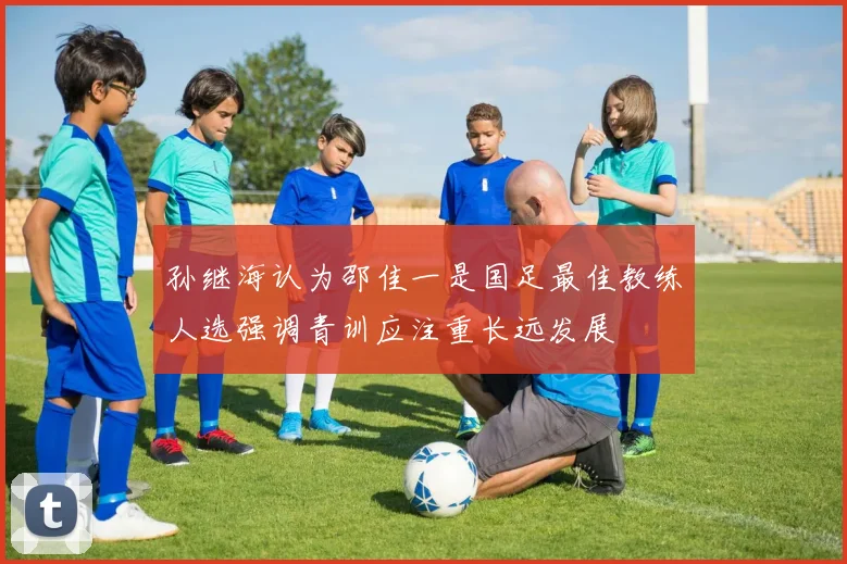 孙继海认为邵佳一是国足最佳教练人选强调青训应注重长远发展