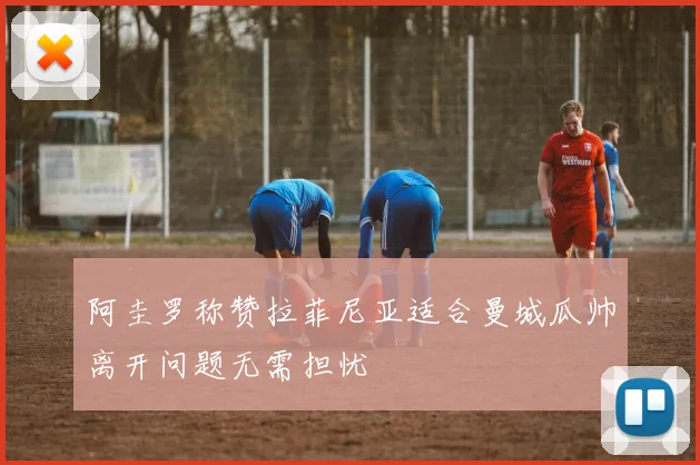 阿圭罗称赞拉菲尼亚适合曼城瓜帅离开问题无需担忧