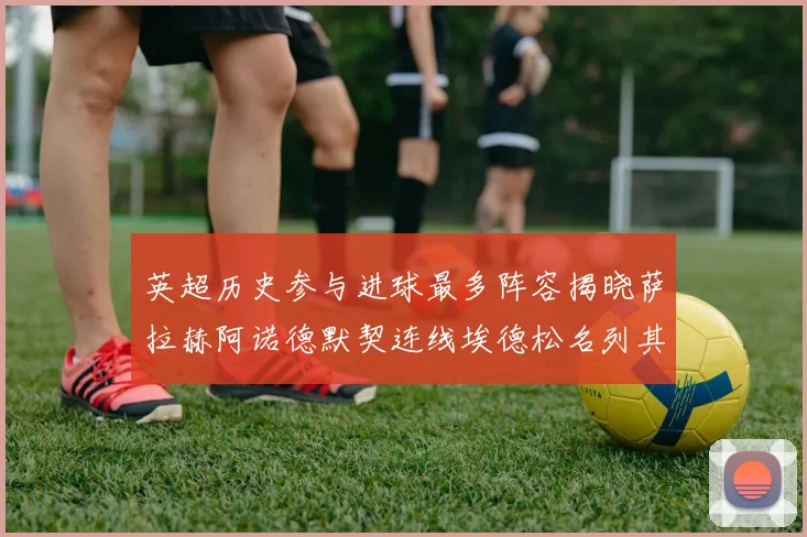 英超历史参与进球最多阵容揭晓萨拉赫阿诺德默契连线埃德松名列其中