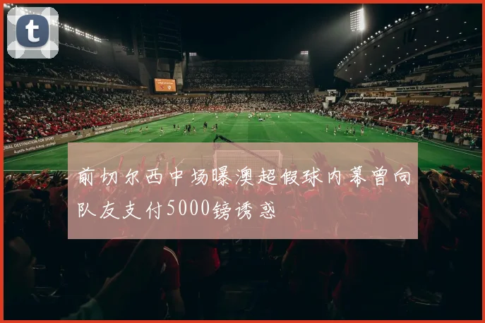 前切尔西中场曝澳超假球内幕曾向队友支付5000镑诱惑