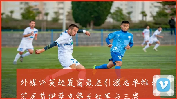 外媒评英超夏窗最差引援名单维尔茨居首伊萨克第五红军占三席
