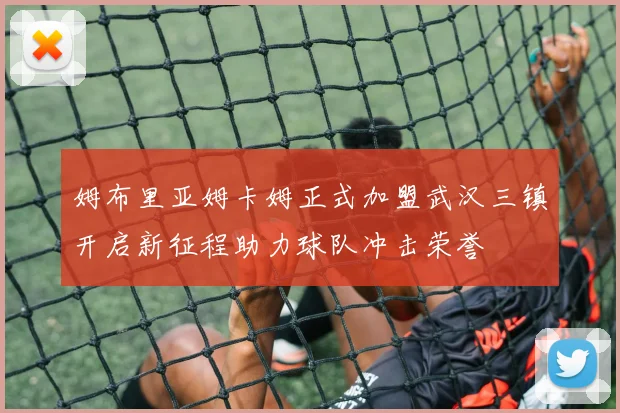 姆布里亚姆卡姆正式加盟武汉三镇开启新征程助力球队冲击荣誉