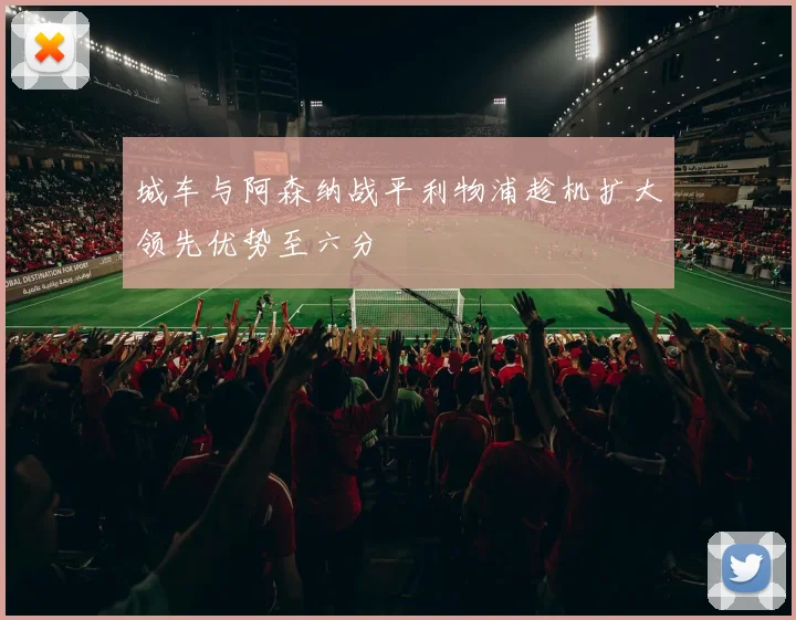 城车与阿森纳战平利物浦趁机扩大领先优势至六分