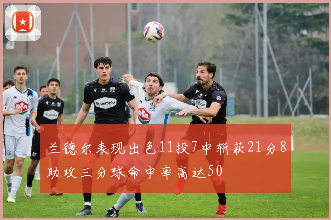 兰德尔表现出色11投7中斩获21分8助攻三分球命中率高达50
