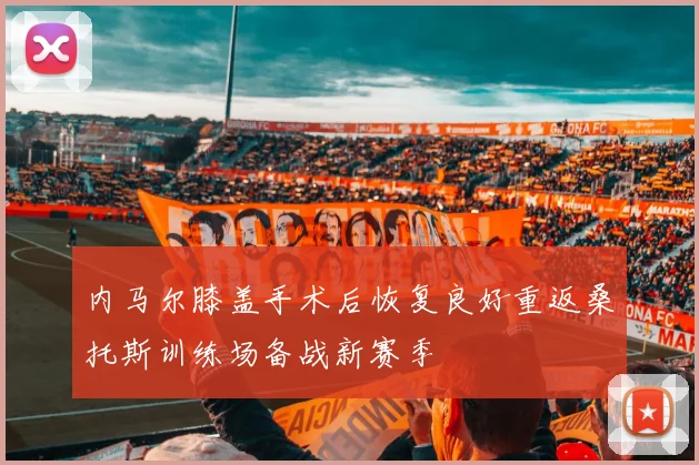 内马尔膝盖手术后恢复良好重返桑托斯训练场备战新赛季