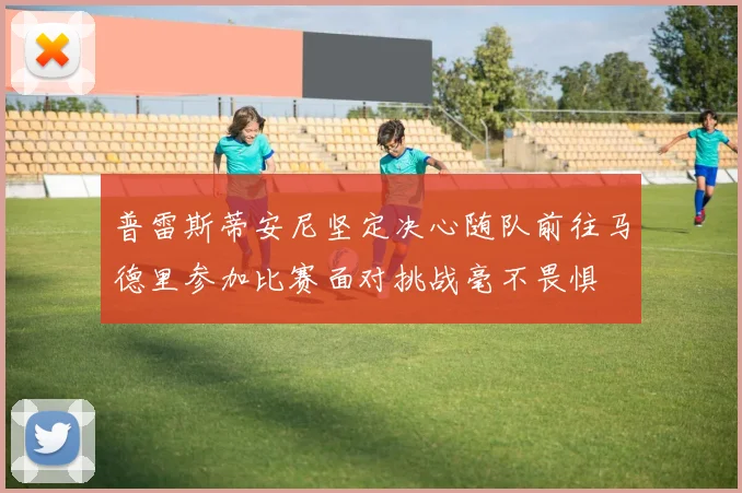 普雷斯蒂安尼坚定决心随队前往马德里参加比赛面对挑战毫不畏惧