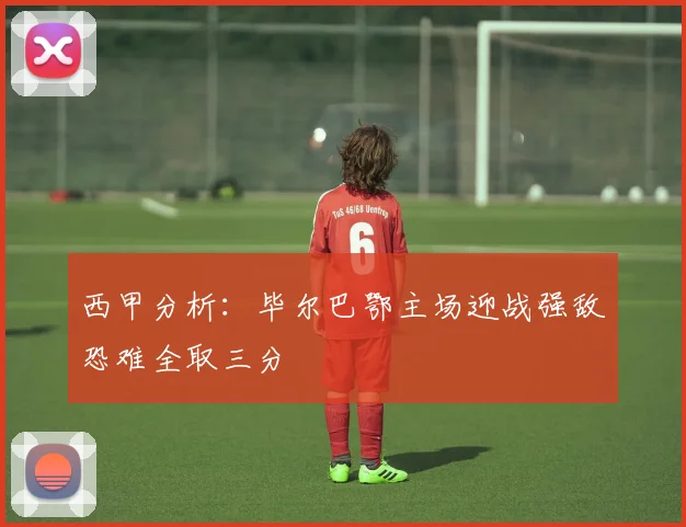 西甲分析：毕尔巴鄂主场迎战强敌恐难全取三分