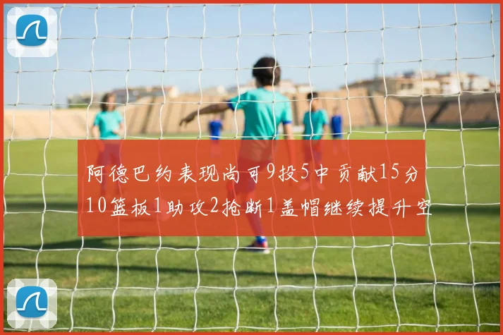 阿德巴约表现尚可9投5中贡献15分10篮板1助攻2抢断1盖帽继续提升空间