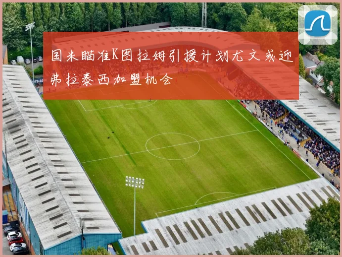 国米瞄准K图拉姆引援计划尤文或迎弗拉泰西加盟机会