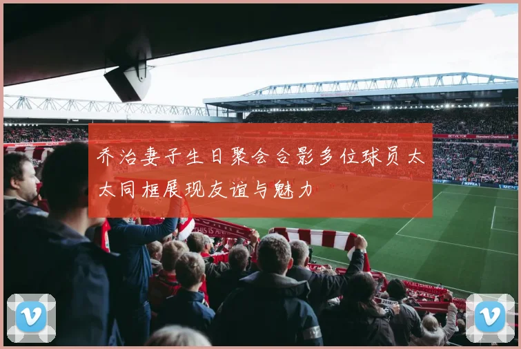 乔治妻子生日聚会合影多位球员太太同框展现友谊与魅力