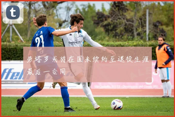 劳塔罗或将在国米续约至退役生涯最后一合同