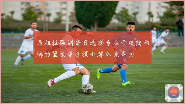 马祖拉强调每日选择专注于攻防两端的篮板争夺提升球队竞争力