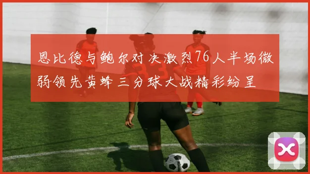 恩比德与鲍尔对决激烈76人半场微弱领先黄蜂三分球大战精彩纷呈