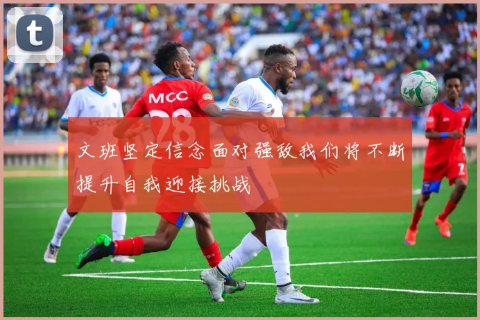 文班坚定信念面对强敌我们将不断提升自我迎接挑战