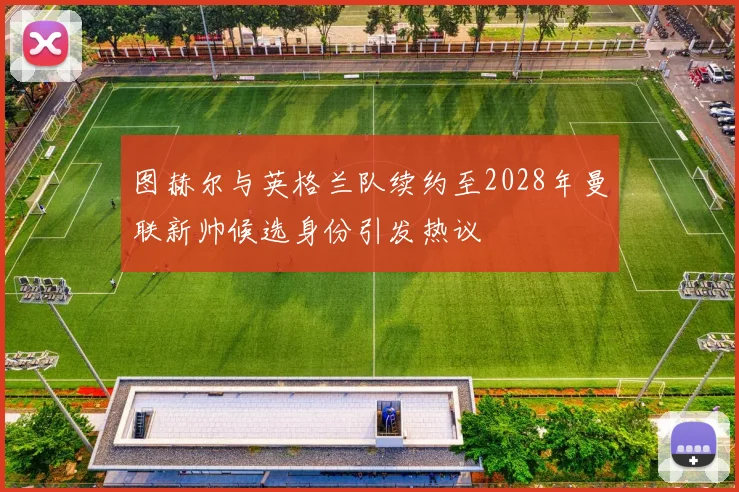 图赫尔与英格兰队续约至2028年曼联新帅候选身份引发热议