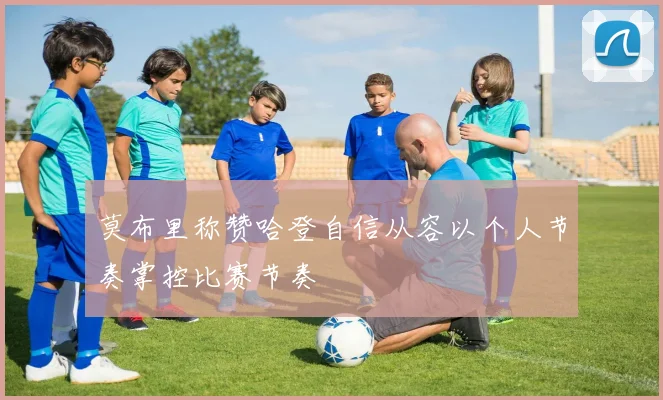 莫布里称赞哈登自信从容以个人节奏掌控比赛节奏