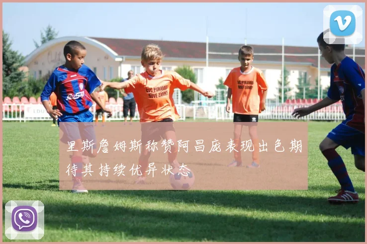 里斯詹姆斯称赞阿昌庞表现出色期待其持续优异状态