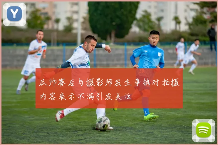 瓜帅赛后与摄影师发生争执对拍摄内容表示不满引发关注