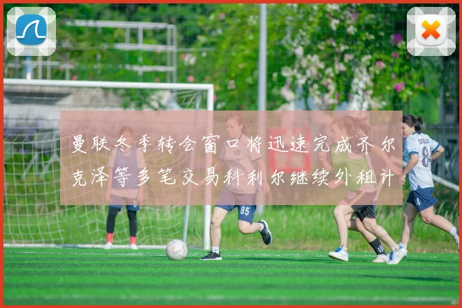 曼联冬季转会窗口将迅速完成齐尔克泽等多笔交易科利尔继续外租计划