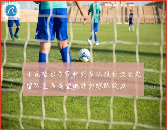 卡瓦哈尔尽管收到多队报价仍坚定留队皇马渴望继续为球队效力