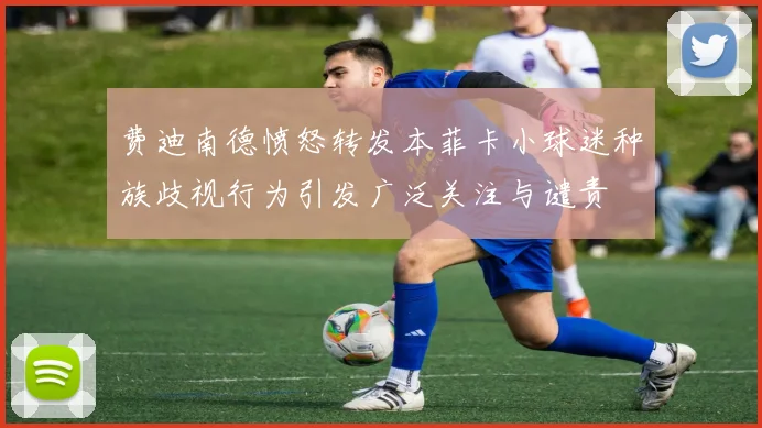 费迪南德愤怒转发本菲卡小球迷种族歧视行为引发广泛关注与谴责
