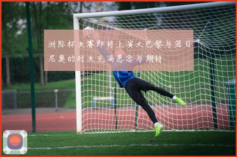 洲际杯决赛即将上演大巴黎与若日尼奥的对决充满悬念与期待