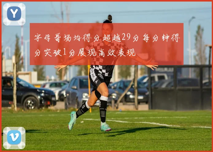 字母哥场均得分超越29分每分钟得分突破1分展现高效表现
