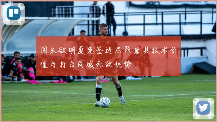 国米欲明夏免签迈尼昂兼具技术价值与打击同城死敌优势